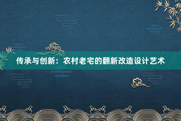 传承与创新：农村老宅的翻新改造设计艺术